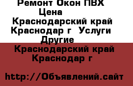 Ремонт Окон ПВХ › Цена ­ 100 - Краснодарский край, Краснодар г. Услуги » Другие   . Краснодарский край,Краснодар г.